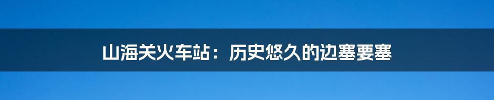山海关火车站:历史悠久的边塞要塞