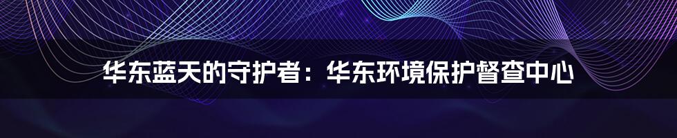 华东蓝天的守护者:华东环境保护督查中心