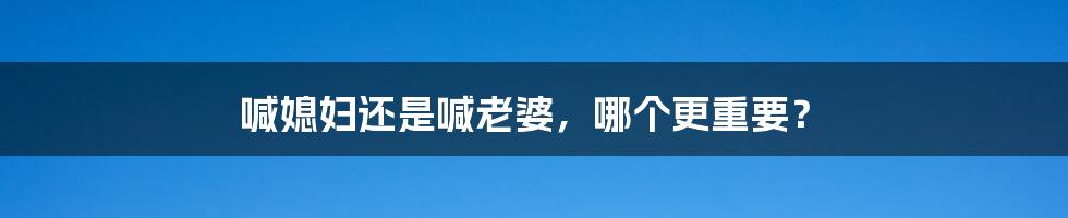 喊媳妇还是喊老婆，哪个更重要？