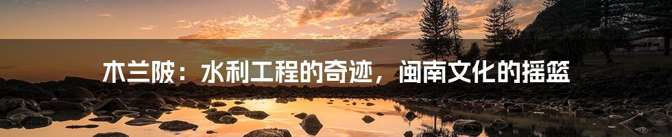 木兰陂:水利工程的奇迹,闽南文化的摇篮