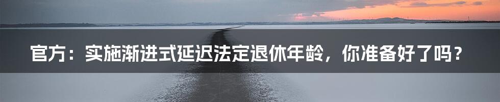 官方:实施渐进式延迟法定退休年龄,你准备好了吗?