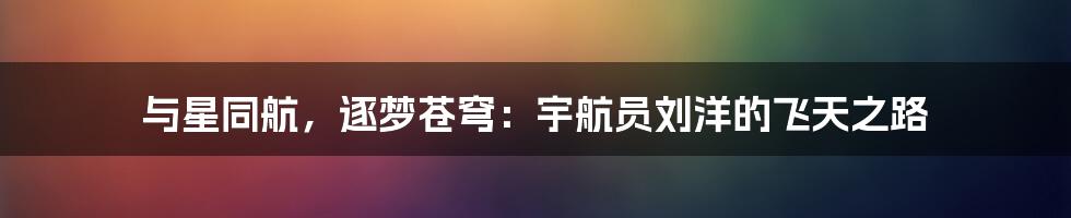 与星同航,逐梦苍穹:宇航员刘洋的飞天之路