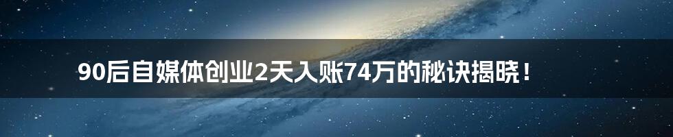 90后自媒体创业2天入账74万的秘诀揭晓！