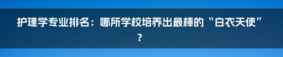 护理学专业排名:哪所学校培养出最棒的“白衣天使”?