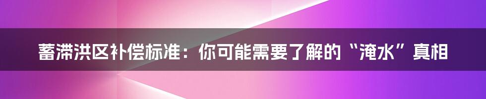 蓄滞洪区补偿标准：你可能需要了解的“淹水”真相