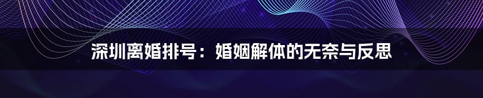 深圳离婚排号:婚姻解体的无奈与反思