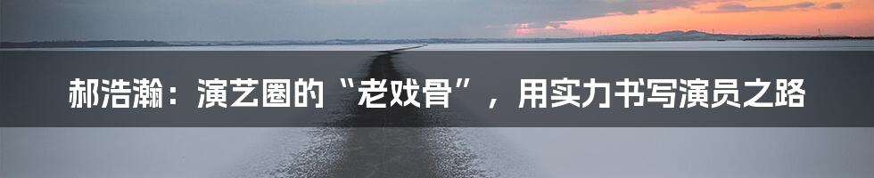 郝浩瀚：演艺圈的“老戏骨”，用实力书写演员之路