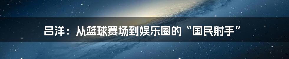吕洋:从篮球赛场到娱乐圈的“国民射手”