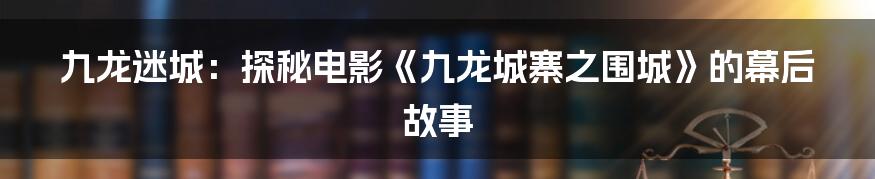 九龙迷城:探秘电影《九龙城寨之围城》的幕后故事