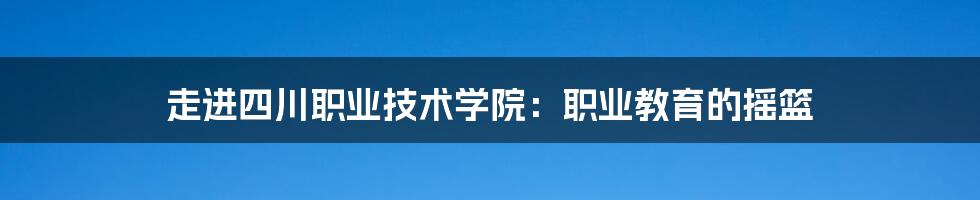 走进四川职业技术学院：职业教育的摇篮