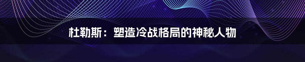 杜勒斯：塑造冷战格局的神秘人物