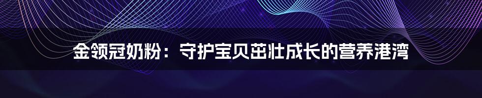 金领冠奶粉:守护宝贝茁壮成长的营养港湾