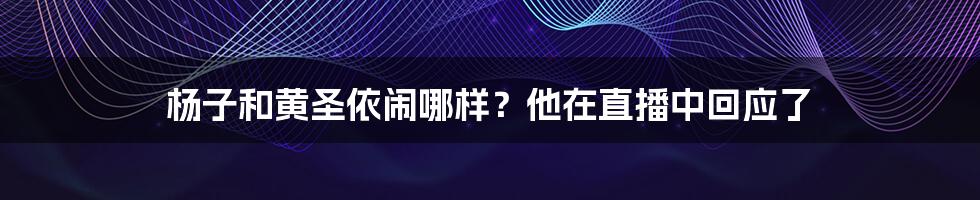 杨子和黄圣依闹哪样?他在直播中回应了