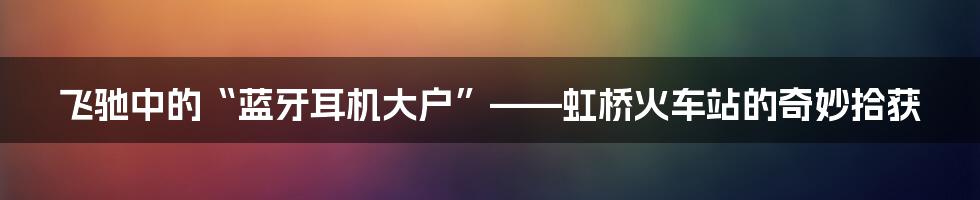 飞驰中的“蓝牙耳机大户”——虹桥火车站的奇妙拾获