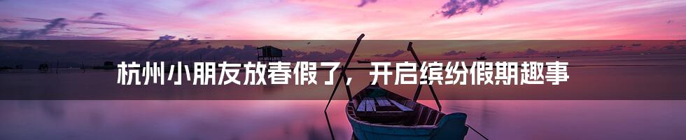 杭州小朋友放春假了,开启缤纷假期趣事