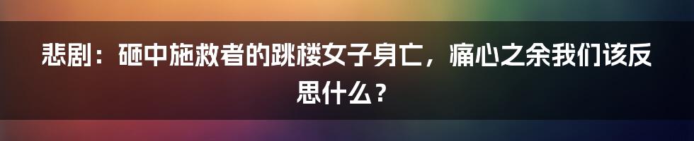 悲剧:砸中施救者的跳楼女子身亡,痛心之余我们该反思什么?