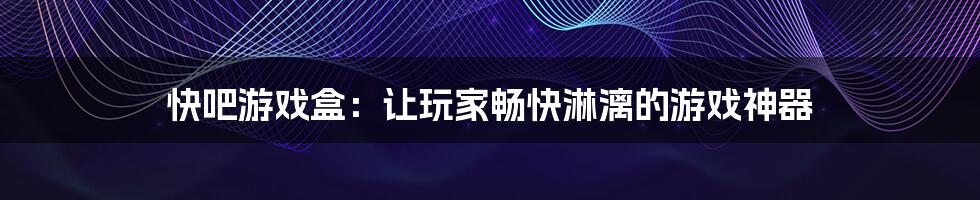 快吧游戏盒:让玩家畅快淋漓的游戏神器