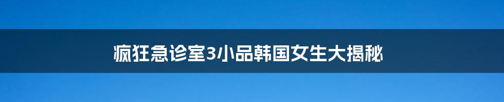 疯狂急诊室3小品韩国女生大揭秘
