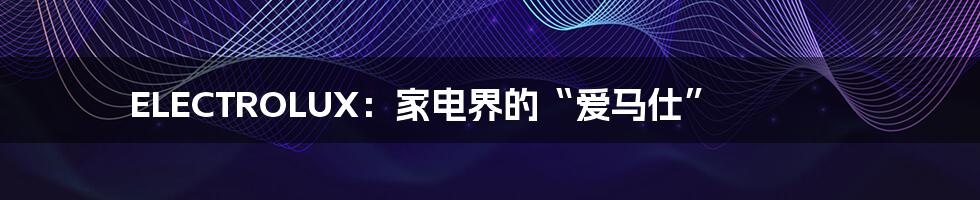 ELECTROLUX：家电界的“爱马仕”