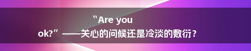 “Are you ok?”——关心的问候还是冷淡的敷衍?