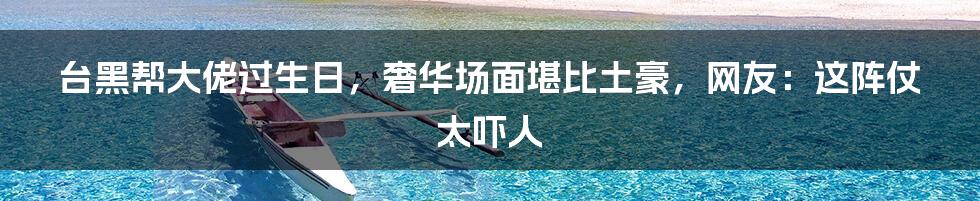 台黑帮大佬过生日,奢华场面堪比土豪,网友:这阵仗太吓人