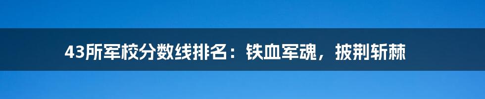 43所军校分数线排名：铁血军魂，披荆斩棘