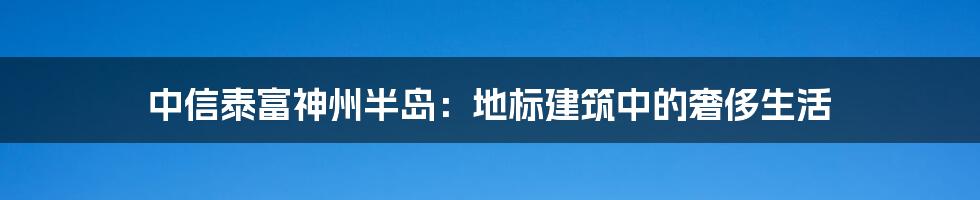 中信泰富神州半岛：地标建筑中的奢侈生活