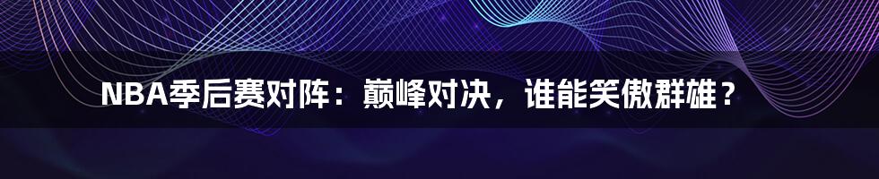 NBA季后赛对阵:巅峰对决,谁能笑傲群雄?