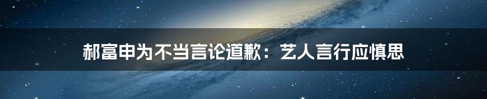 郝富申为不当言论道歉:艺人言行应慎思