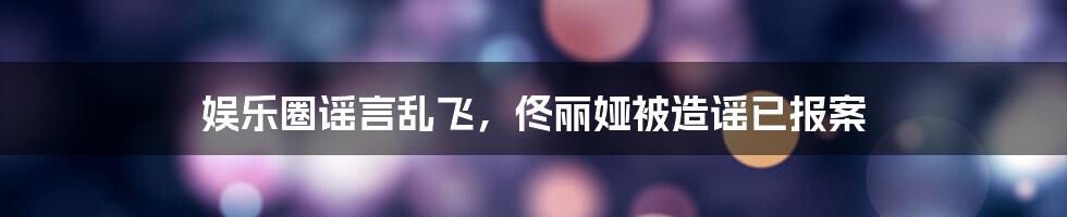 娱乐圈谣言乱飞，佟丽娅被造谣已报案