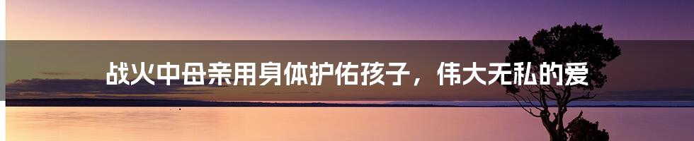 战火中母亲用身体护佑孩子,伟大无私的爱