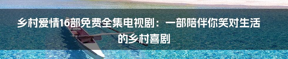 乡村爱情16部免费全集电视剧:一部陪伴你笑对生活的乡村喜剧