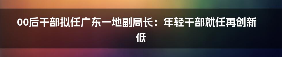 00后干部拟任广东一地副局长：年轻干部就任再创新低