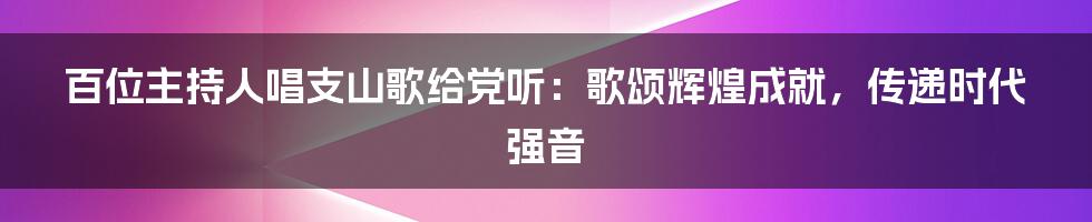 百位主持人唱支山歌给党听:歌颂辉煌成就,传递时代强音