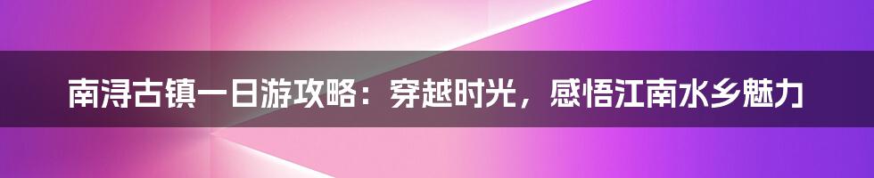 南浔古镇一日游攻略：穿越时光，感悟江南水乡魅力