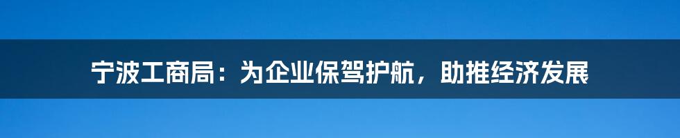 宁波工商局:为企业保驾护航,助推经济发展