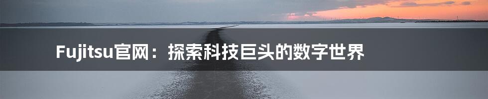 Fujitsu官网:探索科技巨头的数字世界