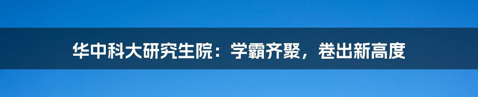 华中科大研究生院:学霸齐聚,卷出新高度
