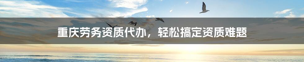 重庆劳务资质代办，轻松搞定资质难题