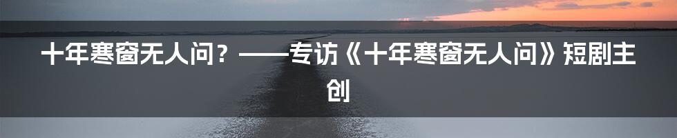十年寒窗无人问?——专访《十年寒窗无人问》短剧主创