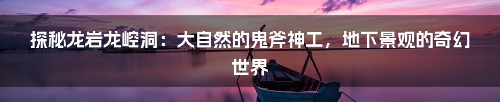 探秘龙岩龙崆洞：大自然的鬼斧神工，地下景观的奇幻世界