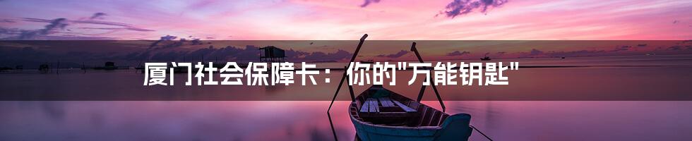 厦门社会保障卡:你的"万能钥匙"