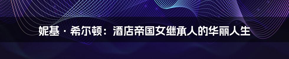 妮基·希尔顿:酒店帝国女继承人的华丽人生