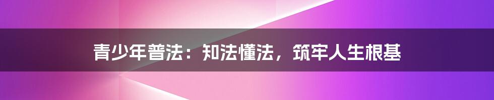青少年普法：知法懂法，筑牢人生根基