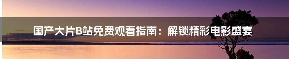 国产大片B站免费观看指南：解锁精彩电影盛宴