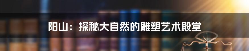 阳山:探秘大自然的雕塑艺术殿堂