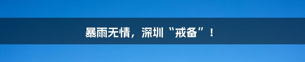 暴雨无情,深圳“戒备”!