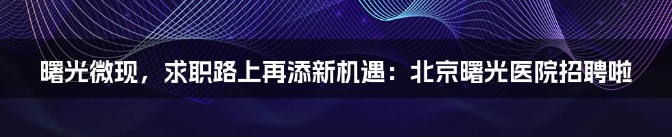 曙光微现,求职路上再添新机遇:北京曙光医院招聘啦