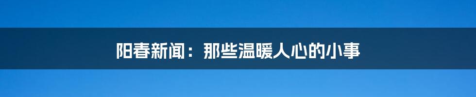 阳春新闻:那些温暖人心的小事