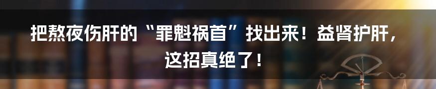 把熬夜伤肝的“罪魁祸首”找出来!益肾护肝,这招真绝了!